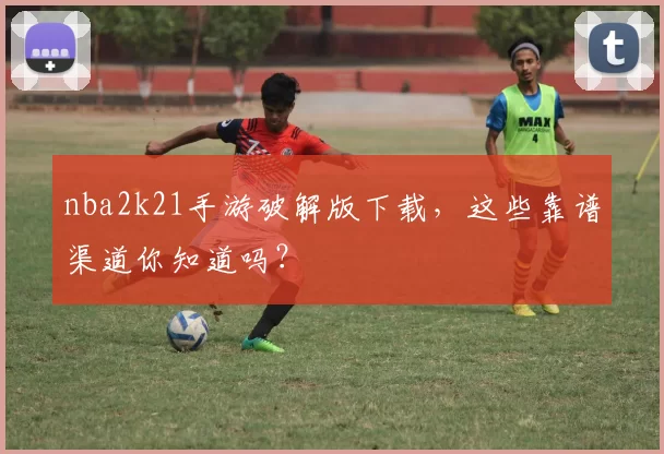nba2k21手游破解版下载，这些靠谱渠道你知道吗？