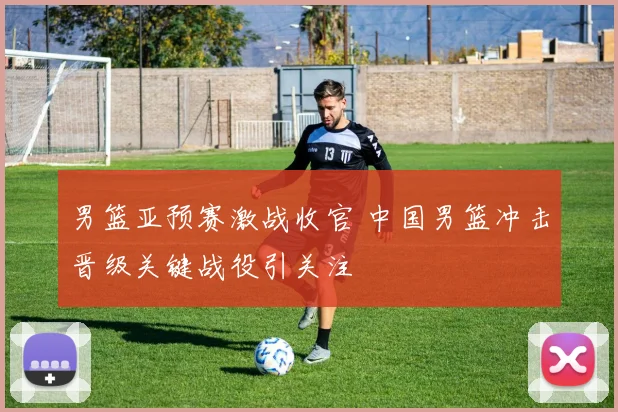 男篮亚预赛激战收官 中国男篮冲击晋级关键战役引关注
