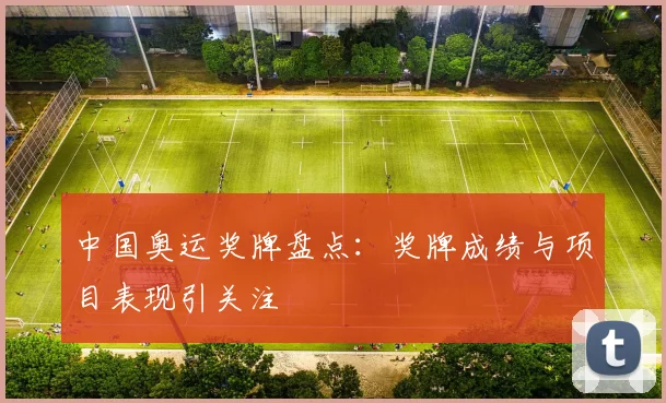 中国奥运奖牌盘点：奖牌成绩与项目表现引关注