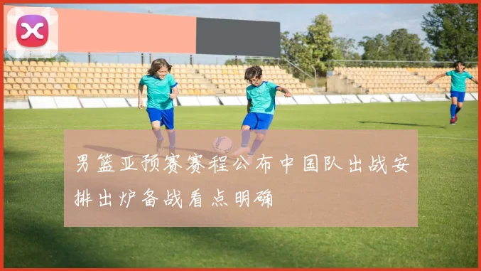 男篮亚预赛赛程公布中国队出战安排出炉备战看点明确