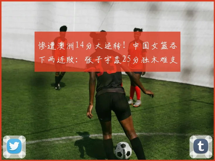 惨遭澳洲14分大逆转！中国女篮吞下两连败：张子宇轰25分独木难支