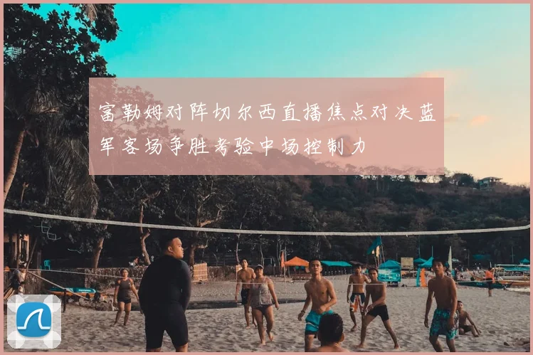 富勒姆对阵切尔西直播焦点对决蓝军客场争胜考验中场控制力