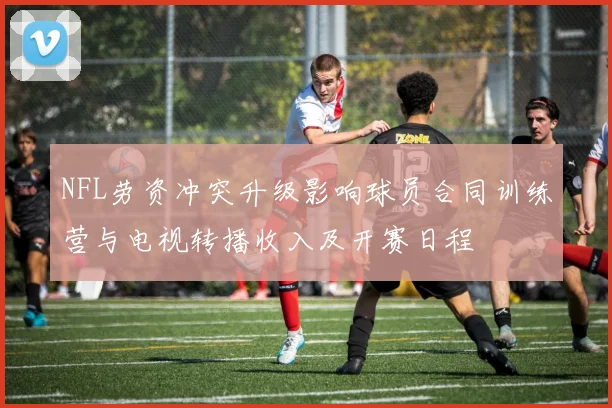 NFL劳资冲突升级影响球员合同训练营与电视转播收入及开赛日程