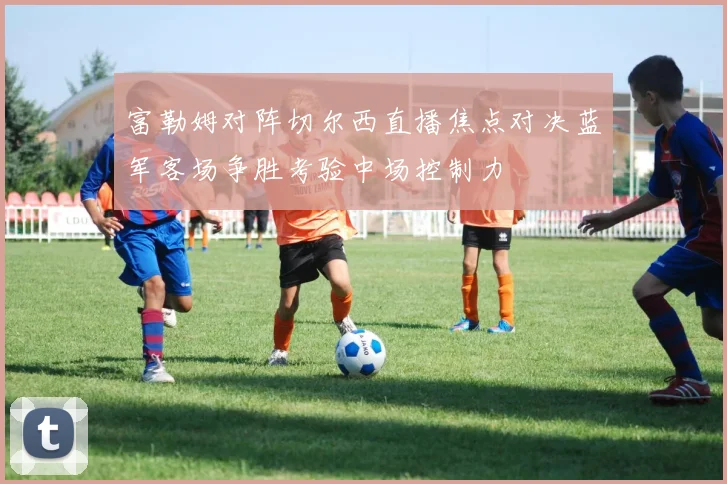富勒姆对阵切尔西直播焦点对决蓝军客场争胜考验中场控制力