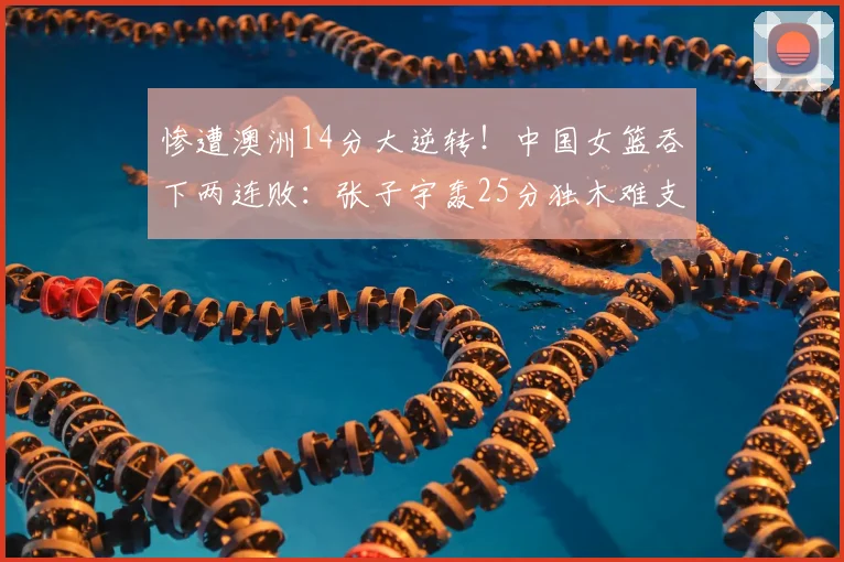 惨遭澳洲14分大逆转！中国女篮吞下两连败：张子宇轰25分独木难支