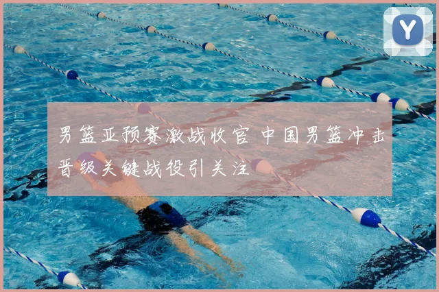 男篮亚预赛激战收官 中国男篮冲击晋级关键战役引关注