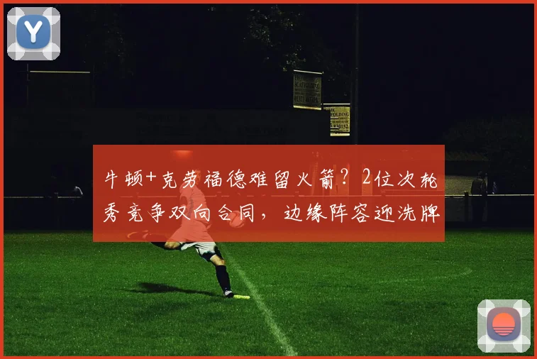 牛顿+克劳福德难留火箭?2位次轮秀竞争双向合同,边缘阵容迎洗牌