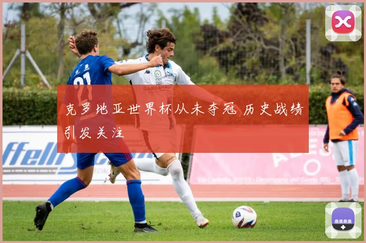 克罗地亚世界杯从未夺冠 历史战绩引发关注