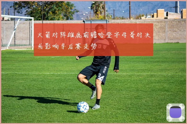 火箭对阵雄鹿前瞻哈登字母哥对决或影响季后赛走势