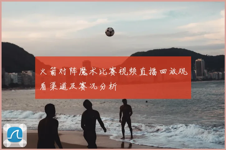 火箭对阵魔术比赛视频直播回放观看渠道及赛况分析