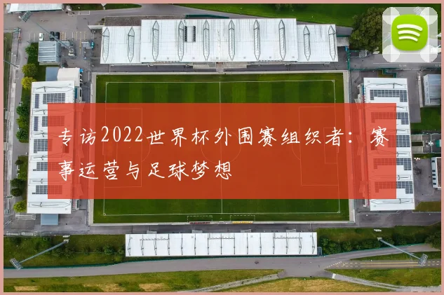 专访2022世界杯外围赛组织者:赛事运营与足球梦想