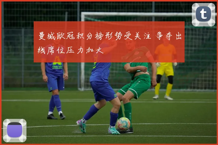 曼城欧冠积分榜形势受关注 争夺出线席位压力加大