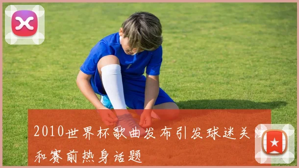 2010世界杯歌曲发布引发球迷关注和赛前热身话题