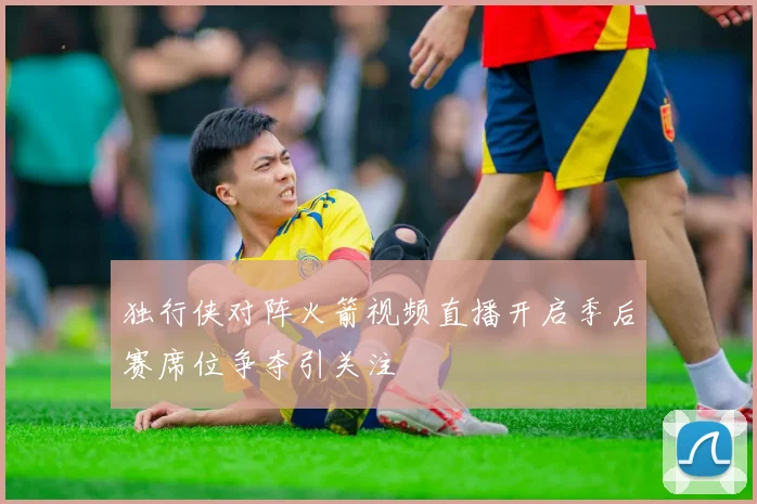独行侠对阵火箭视频直播开启季后赛席位争夺引关注
