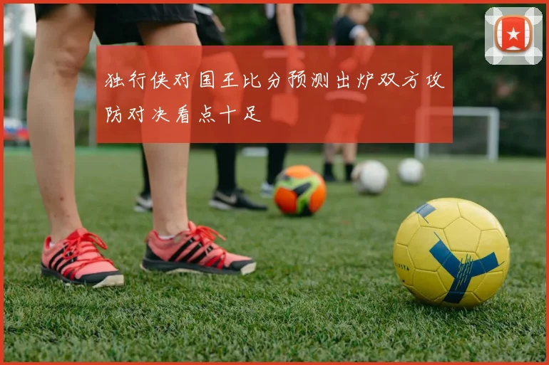 独行侠对国王比分预测出炉双方攻防对决看点十足