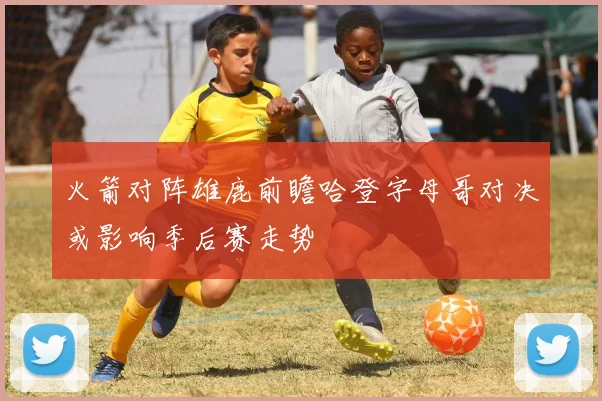 火箭对阵雄鹿前瞻哈登字母哥对决或影响季后赛走势